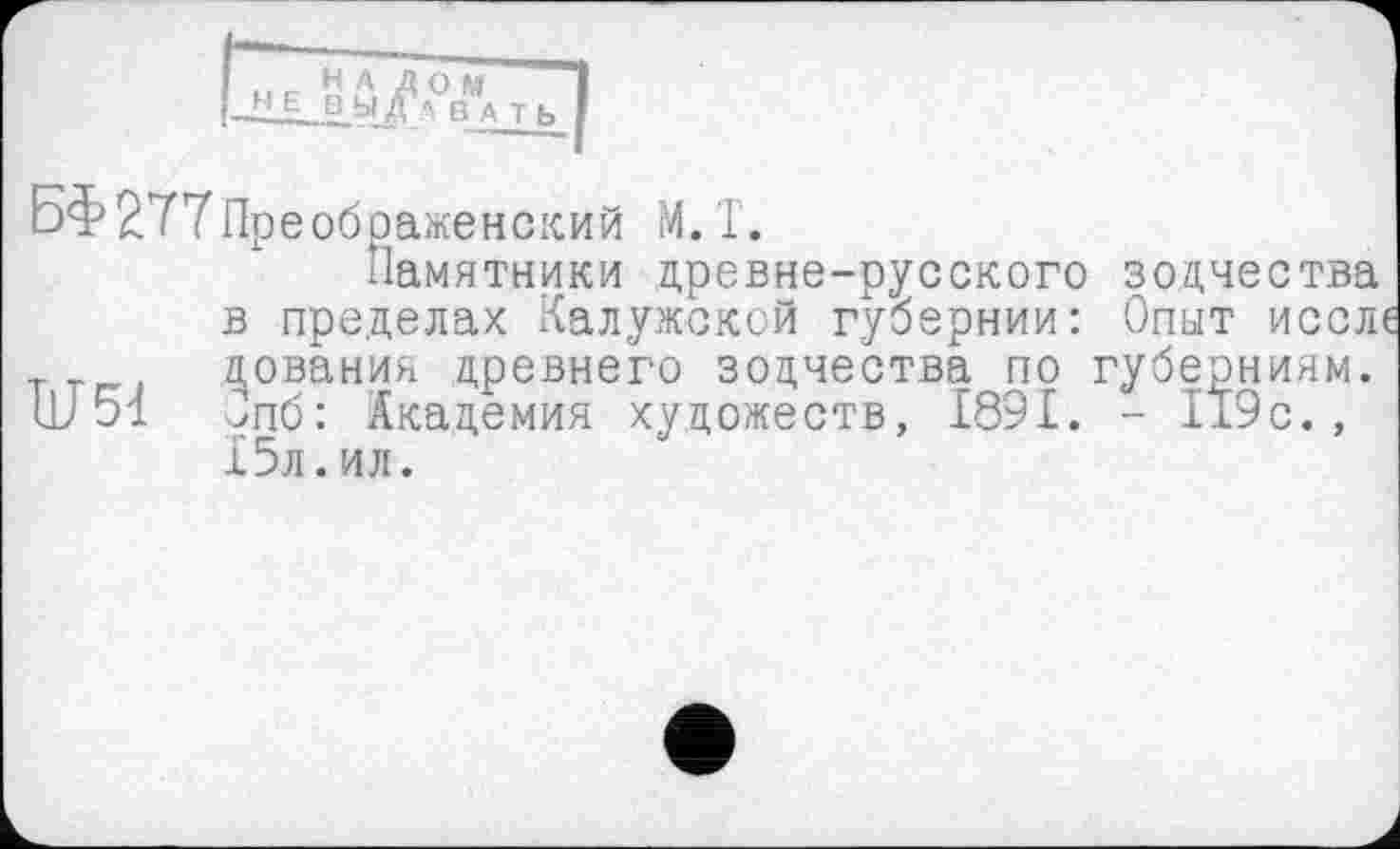 ﻿н А Д O !Л£,.В Л R A т ь
БФ 277 Преображенский М. Т.
Памятники древне-русского зодчества в пределах Калужской губернии: Опыт иссле ^ования древнего зодчества по губерниям.
LU 51 Зпб: Академия художеств, 1891. - 119с., 15л.ил.